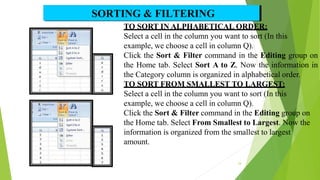 TO SORT IN ALPHABETICAL ORDER:
Select a cell in the column you want to sort (In this
example, we choose a cell in column Q).
Click the Sort & Filter command in the Editing group on
the Home tab. Select Sort A to Z. Now the information in
the Category column is organized in alphabetical order.
TO SORT FROM SMALLEST TO LARGEST:
Select a cell in the column you want to sort (In this
example, we choose a cell in column Q).
Click the Sort & Filter command in the Editing group on
the Home tab. Select From Smallest to Largest. Now the
information is organized from the smallest to largest
amount.
SORTING & FILTERING
24
 