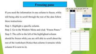Freezing pane
If you need the information in one column to freeze, while
still being able to scroll through the rest of the data follow
these instructions:
Step 1: Highlight a specific column.
Step 2: Go to the Window Menu and click “Freeze Panes.”
Step 3: The cells to the left of the highlighted column
should be frozen while you are still able to scroll about the
rest of the worksheet (Notice that column A remains while
column H is next to it).
25
 