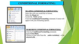 TO APPLY CONDITIONAL FORMATTING:
Select the cells you would like to format.
Select the Hometab.
Locate the Styles group.
Click the Conditional Formatting command. A menu will
appear with your formatting options.
TO REMOVE CONDITIONAL FORMATTING:
Click the Conditional Formatting command.
Select ClearRules.
Choose to clear rules from the entire worksheet or the
selected cells .
CONDITIONAL FORMATING:
27
 