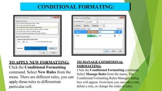 TO APPLY NEW FORMATTING:
Click the Conditional Formatting
command. Select New Rules from the
menu. There are different rules, you can
aM
p
S E
p
xce
lly
,RPAt
TC
h
,0e
5/0
s2/
e
201
r
8ules to differentiate
particular cell.
CONDITIONAL FORMATING:
TO MANAGE CONDITIONAL
FORMATTING:
Click the Conditional Formatting command.
Select Manage Rules from the menu. The
Conditional Formatting Rules Manager dialog
box will appear. From here you c
24an edit a rule,
delete a rule, or change the order of rules.
 