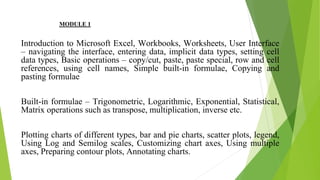 MODULE 1
Introduction to Microsoft Excel, Workbooks, Worksheets, User Interface
– navigating the interface, entering data, implicit data types, setting cell
data types, Basic operations – copy/cut, paste, paste special, row and cell
references, using cell names, Simple built-in formulae, Copying and
pasting formulae
Built-in formulae – Trigonometric, Logarithmic, Exponential, Statistical,
Matrix operations such as transpose, multiplication, inverse etc.
Plotting charts of different types, bar and pie charts, scatter plots, legend,
Using Log and Semilog scales, Customizing chart axes, Using multiple
axes, Preparing contour plots, Annotating charts.
 