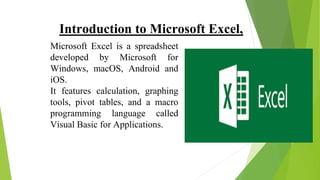 Introduction to Microsoft Excel,
Microsoft Excel is a spreadsheet
developed by Microsoft for
Windows, macOS, Android and
iOS.
It features calculation, graphing
tools, pivot tables, and a macro
programming language called
Visual Basic for Applications.
 