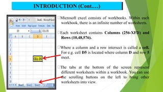 INTRODUCTION (Cont.…)
Microsoft excel consists of workbooks. Within each
workbook, there is an infinite number of worksheets.
Each worksheet contains Columns (256-XFD) and
Rows (10,48,576).
Where a column and a row intersect is called a cell.
For e.g. cell D5 is located where column D and row 5
meet.
The tabs at the bottom of the screen represent
different worksheets within a workbook. You can use
the scrolling buttons on the left to bring other
worksheets into view. 4
 