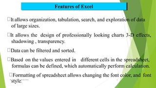 Features of Excel
It allows organization, tabulation, search, and exploration of data
of large sizes.
It allows the design of professionally looking charts 3-D effects,
shadowing , transparency.
Data can be filtered and sorted.
Based on the values entered in different cells in the spreadsheet,
formulas can be defined, which automatically perform calculation.
Formatting of spreadsheet allows changing the font color, and font
MS
s
Ex
t
ce
y
l,RP
l
AT
e
C,0
.
5/02/2018 5
 