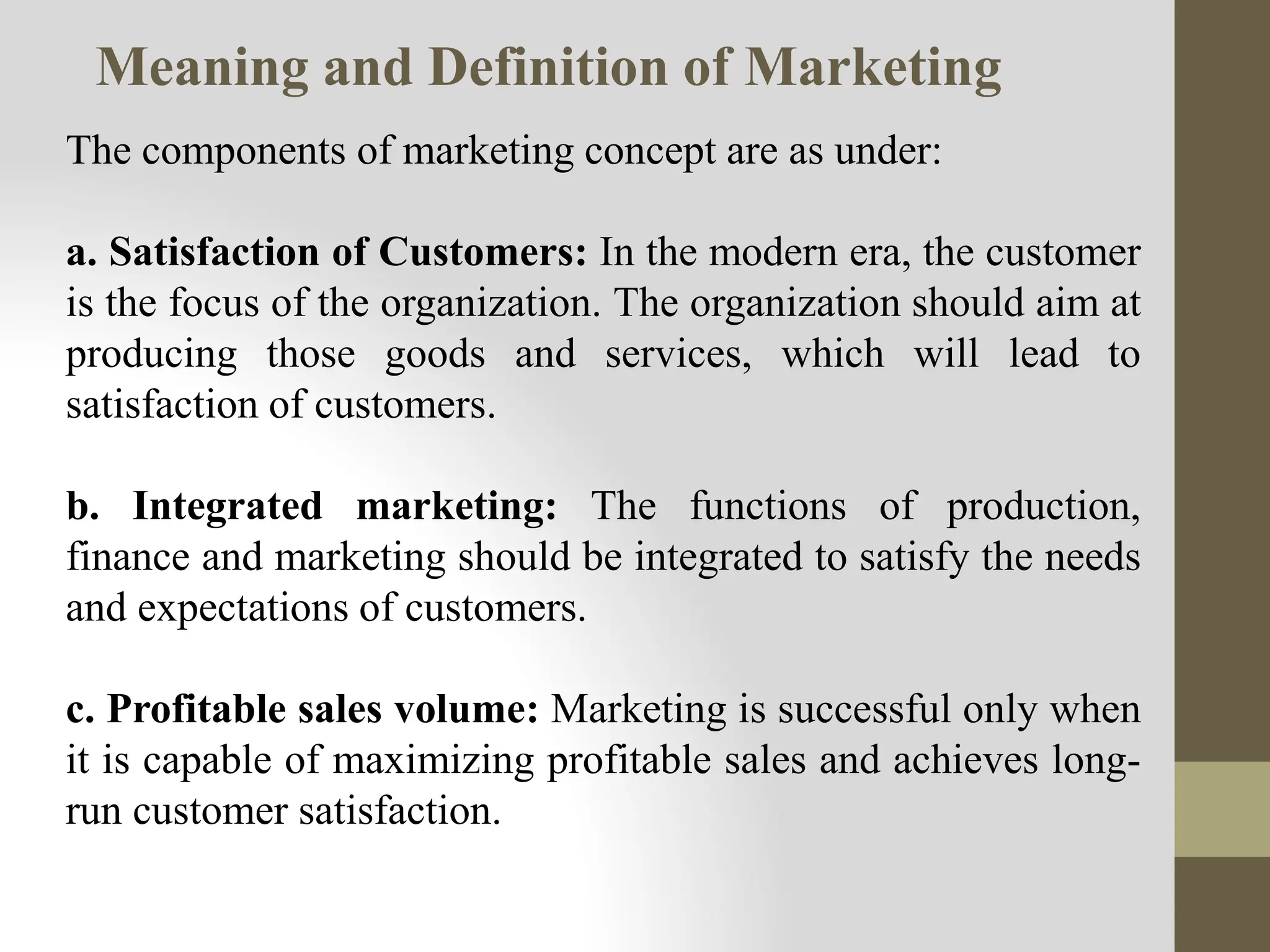 The components of marketing concept are as under:
a. Satisfaction of Customers: In the modern era, the customer
is the focus of the organization. The organization should aim at
producing those goods and services, which will lead to
satisfaction of customers.
b. Integrated marketing: The functions of production,
finance and marketing should be integrated to satisfy the needs
and expectations of customers.
c. Profitable sales volume: Marketing is successful only when
it is capable of maximizing profitable sales and achieves long-
run customer satisfaction.
Meaning and Definition of Marketing
 