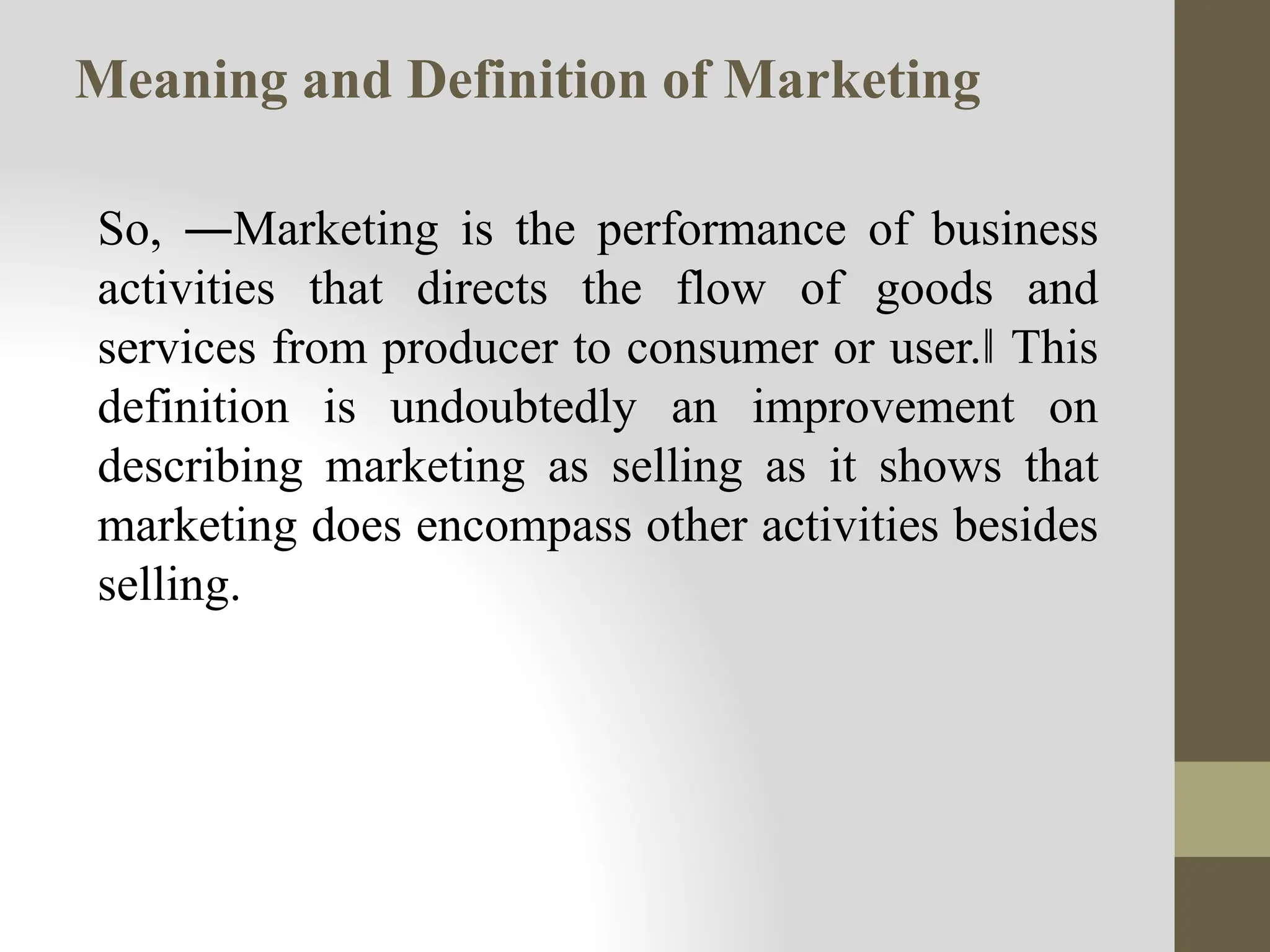 So, ―Marketing is the performance of business
activities that directs the flow of goods and
services from producer to consumer or user.‖ This
definition is undoubtedly an improvement on
describing marketing as selling as it shows that
marketing does encompass other activities besides
selling.
Meaning and Definition of Marketing
 