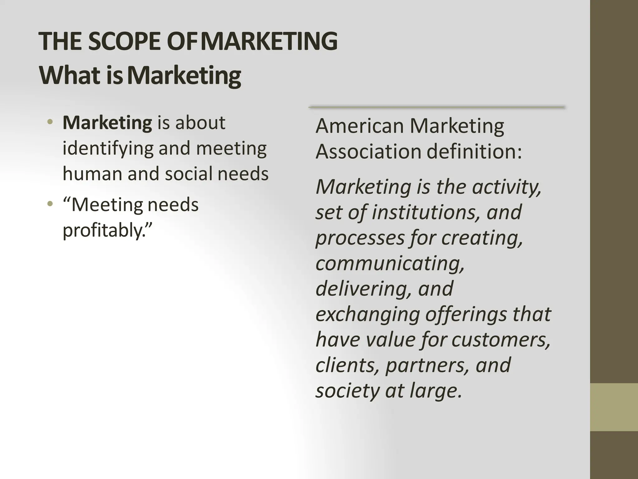 THE SCOPE OFMARKETING
What isMarketing
• Marketing is about
identifying and meeting
human and social needs
• “Meeting needs
profitably.”
American Marketing
Association definition:
Marketing is the activity,
set of institutions, and
processes for creating,
communicating,
delivering, and
exchanging offerings that
have value for customers,
clients, partners, and
society at large.
 