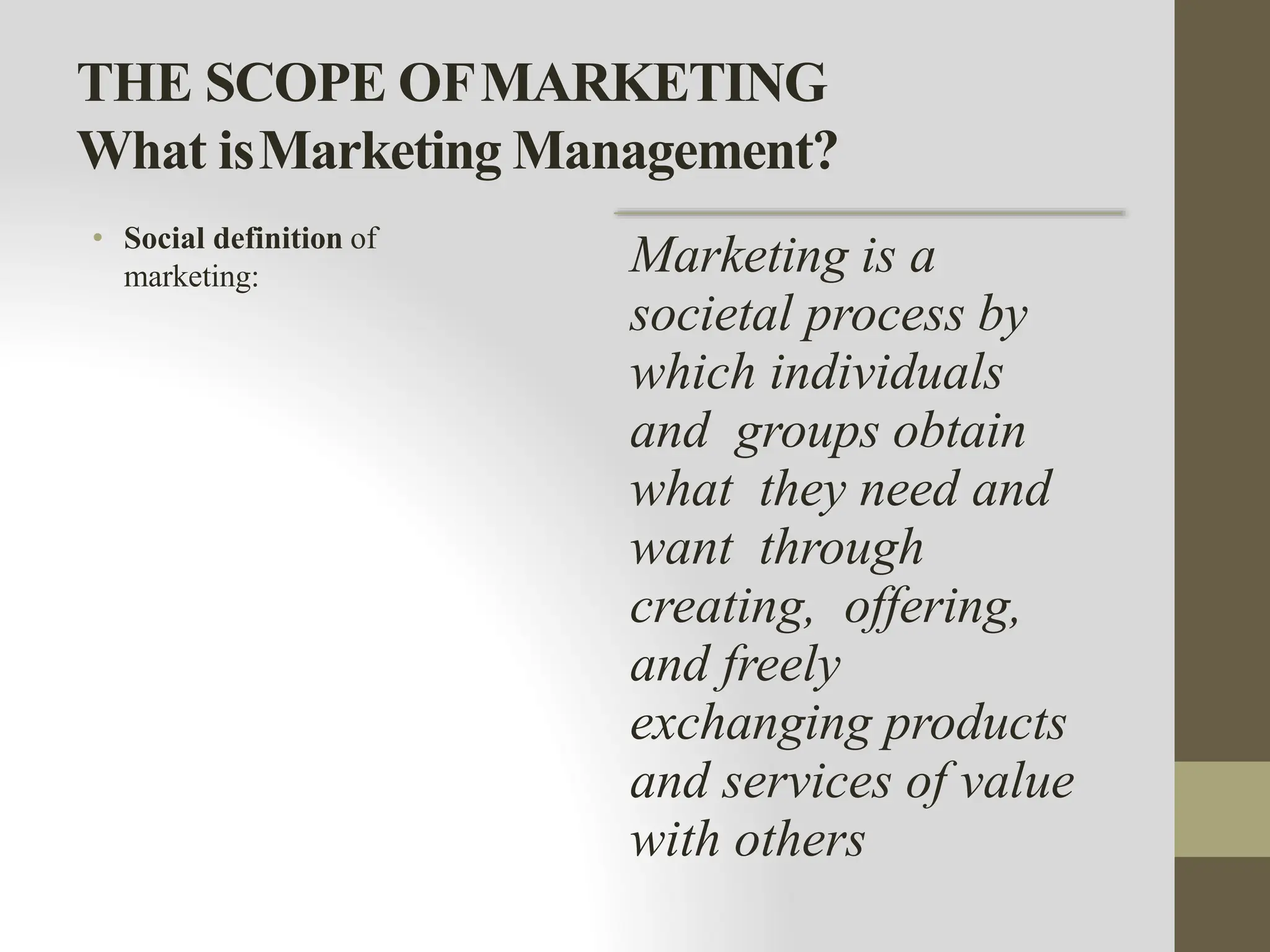 THE SCOPE OFMARKETING
What isMarketing Management?
• Social definition of
marketing: Marketing is a
societal process by
which individuals
and groups obtain
what they need and
want through
creating, offering,
and freely
exchanging products
and services of value
with others
 