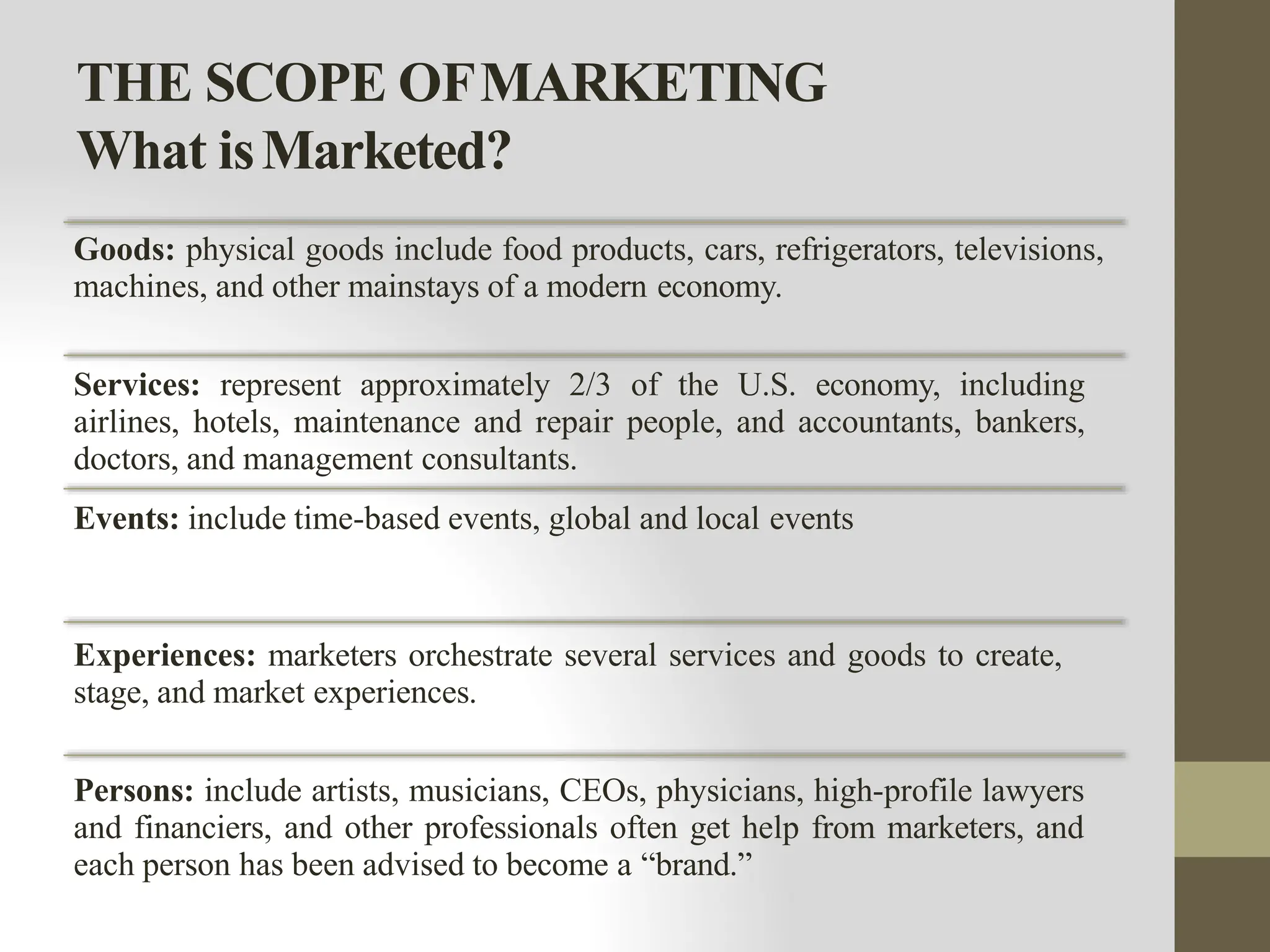 THE SCOPE OFMARKETING
What isMarketed?
Goods: physical goods include food products, cars, refrigerators, televisions,
machines, and other mainstays of a modern economy.
Services: represent approximately 2/3 of the U.S. economy, including
airlines, hotels, maintenance and repair people, and accountants, bankers,
doctors, and management consultants.
Events: include time-based events, global and local events
Experiences: marketers orchestrate several services and goods to create,
stage, and market experiences.
Persons: include artists, musicians, CEOs, physicians, high-profile lawyers
and financiers, and other professionals often get help from marketers, and
each person has been advised to become a “brand.”
 