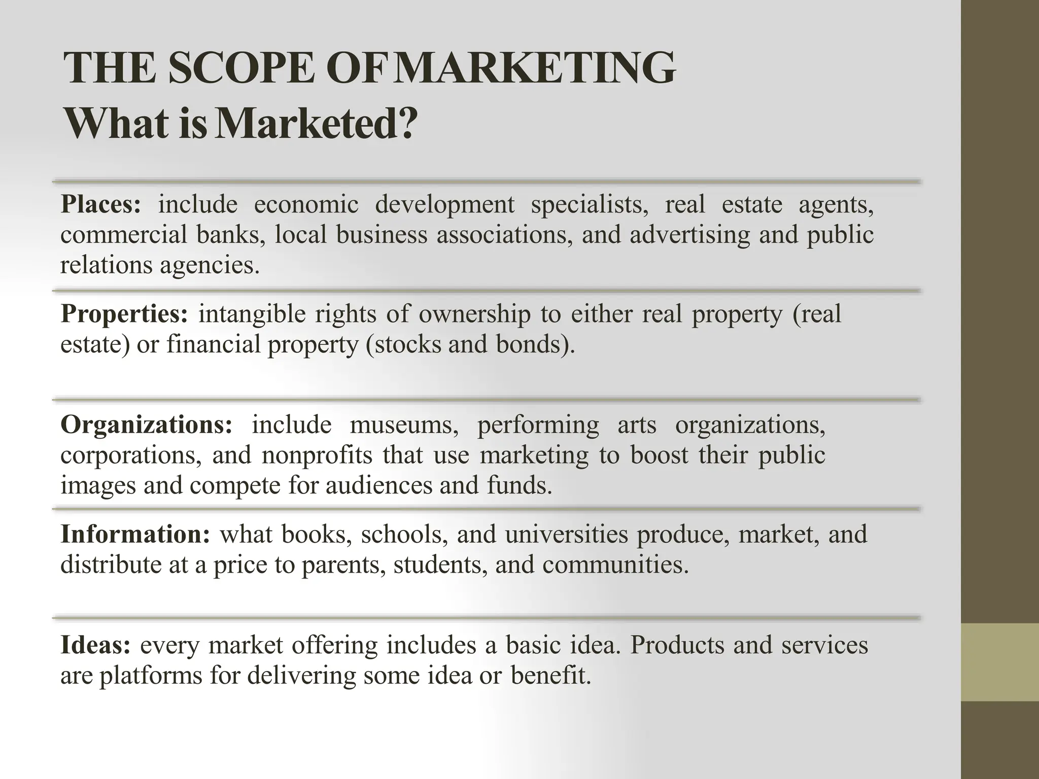THE SCOPE OFMARKETING
What isMarketed?
Places: include economic development specialists, real estate agents,
commercial banks, local business associations, and advertising and public
relations agencies.
Properties: intangible rights of ownership to either real property (real
estate) or financial property (stocks and bonds).
Organizations: include museums, performing arts organizations,
corporations, and nonprofits that use marketing to boost their public
images and compete for audiences and funds.
Information: what books, schools, and universities produce, market, and
distribute at a price to parents, students, and communities.
Ideas: every market offering includes a basic idea. Products and services
are platforms for delivering some idea or benefit.
 