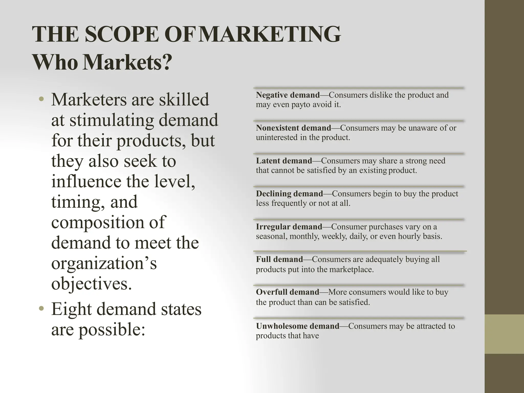 THE SCOPE OFMARKETING
Who Markets?
• Marketers are skilled
at stimulating demand
for their products, but
they also seek to
influence the level,
timing, and
composition of
demand to meet the
organization’s
objectives.
• Eight demand states
are possible:
Negative demand—Consumers dislike the product and
may even payto avoid it.
Nonexistent demand—Consumers may be unaware of or
uninterested in the product.
Latent demand—Consumers may share a strong need
that cannot be satisfied by an existing product.
Declining demand—Consumers begin to buy the product
less frequently or not at all.
Irregular demand—Consumer purchases vary on a
seasonal, monthly, weekly, daily, or even hourly basis.
Full demand—Consumers are adequately buying all
products put into the marketplace.
Overfull demand—More consumers would like to buy
the product than can be satisfied.
Unwholesome demand—Consumers may be attracted to
products that have
 