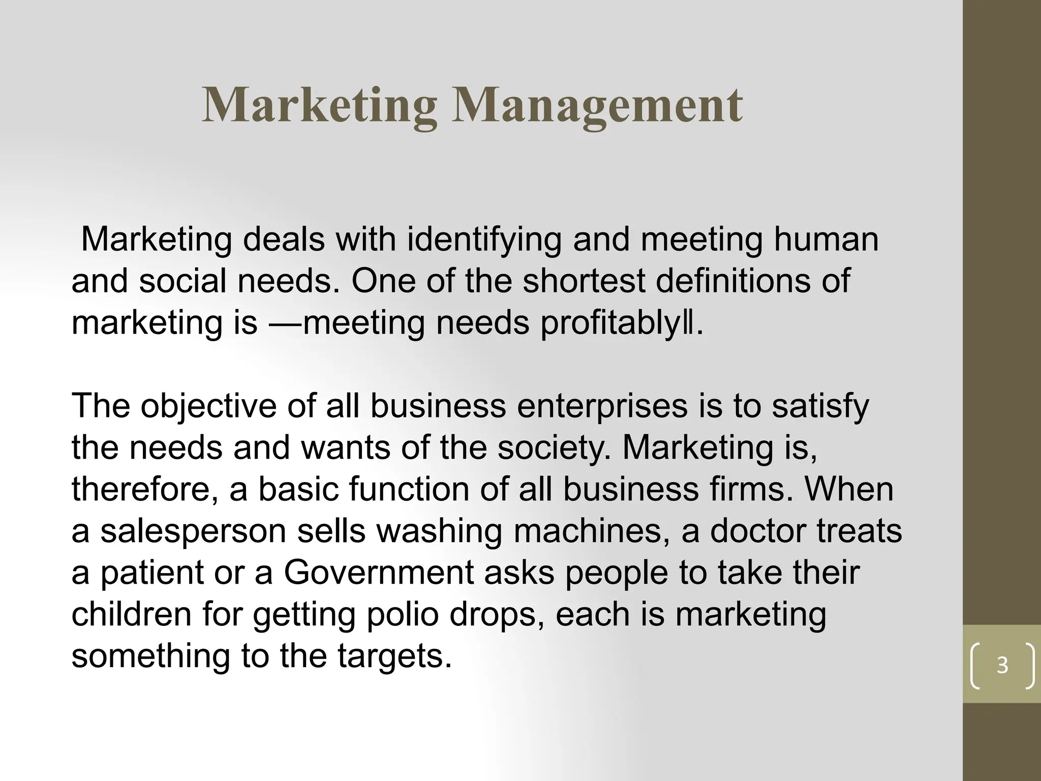 Marketing Management
3
Marketing deals with identifying and meeting human
and social needs. One of the shortest definitions of
marketing is ―meeting needs profitably‖.
The objective of all business enterprises is to satisfy
the needs and wants of the society. Marketing is,
therefore, a basic function of all business firms. When
a salesperson sells washing machines, a doctor treats
a patient or a Government asks people to take their
children for getting polio drops, each is marketing
something to the targets.
 