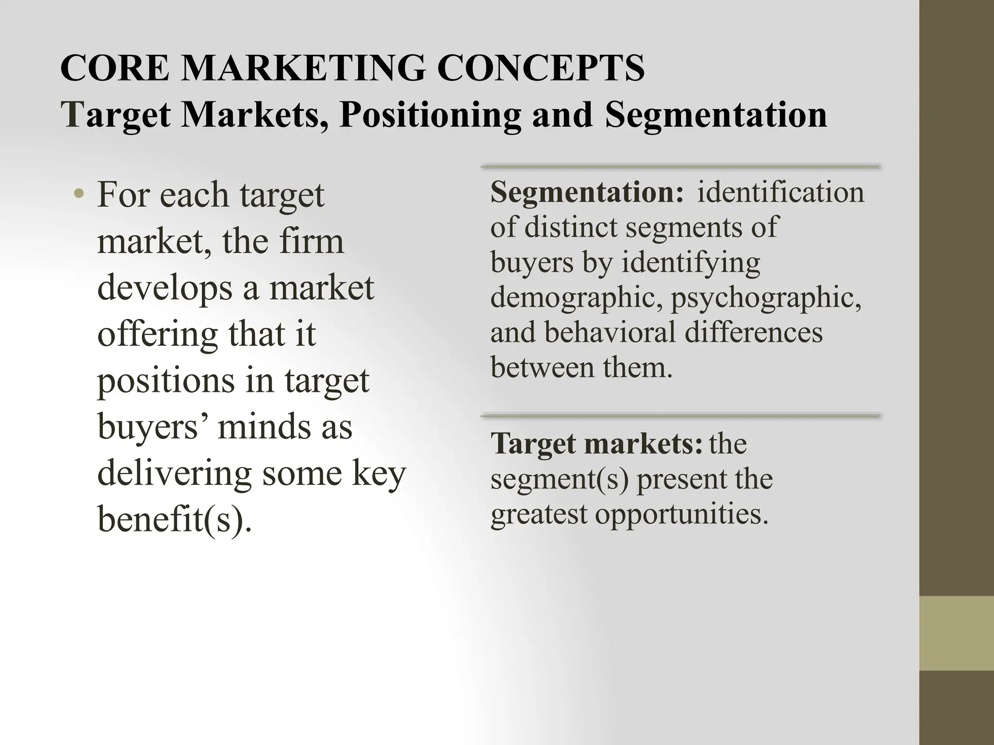 CORE MARKETING CONCEPTS
Target Markets, Positioning and Segmentation
• For each target
market, the firm
develops a market
offering that it
positions in target
buyers’ minds as
delivering some key
benefit(s).
Segmentation: identification
of distinct segments of
buyers by identifying
demographic, psychographic,
and behavioral differences
between them.
Target markets:the
segment(s) present the
greatest opportunities.
 