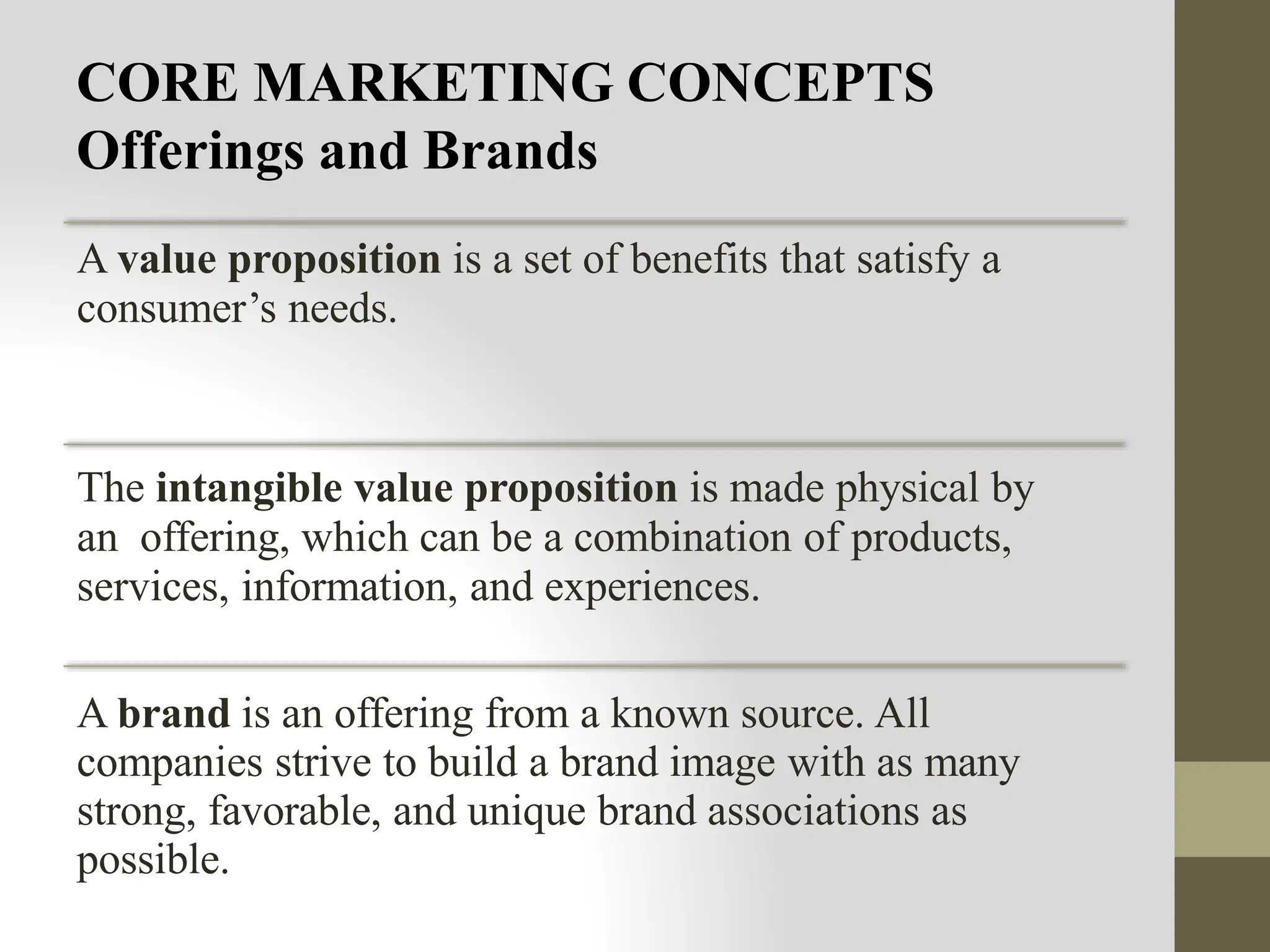CORE MARKETING CONCEPTS
Offerings and Brands
A value proposition is a set of benefits that satisfy a
consumer’s needs.
The intangible value proposition is made physical by
an offering, which can be a combination of products,
services, information, and experiences.
A brand is an offering from a known source. All
companies strive to build a brand image with as many
strong, favorable, and unique brand associations as
possible.
 