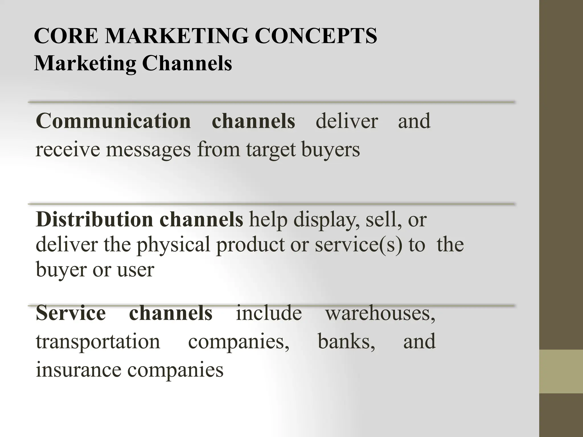 CORE MARKETING CONCEPTS
Marketing Channels
Communication channels deliver and
receive messages from target buyers
Distribution channels help display, sell, or
deliver the physical product or service(s) to the
buyer or user
Service channels include warehouses,
transportation companies, banks, and
insurance companies
 