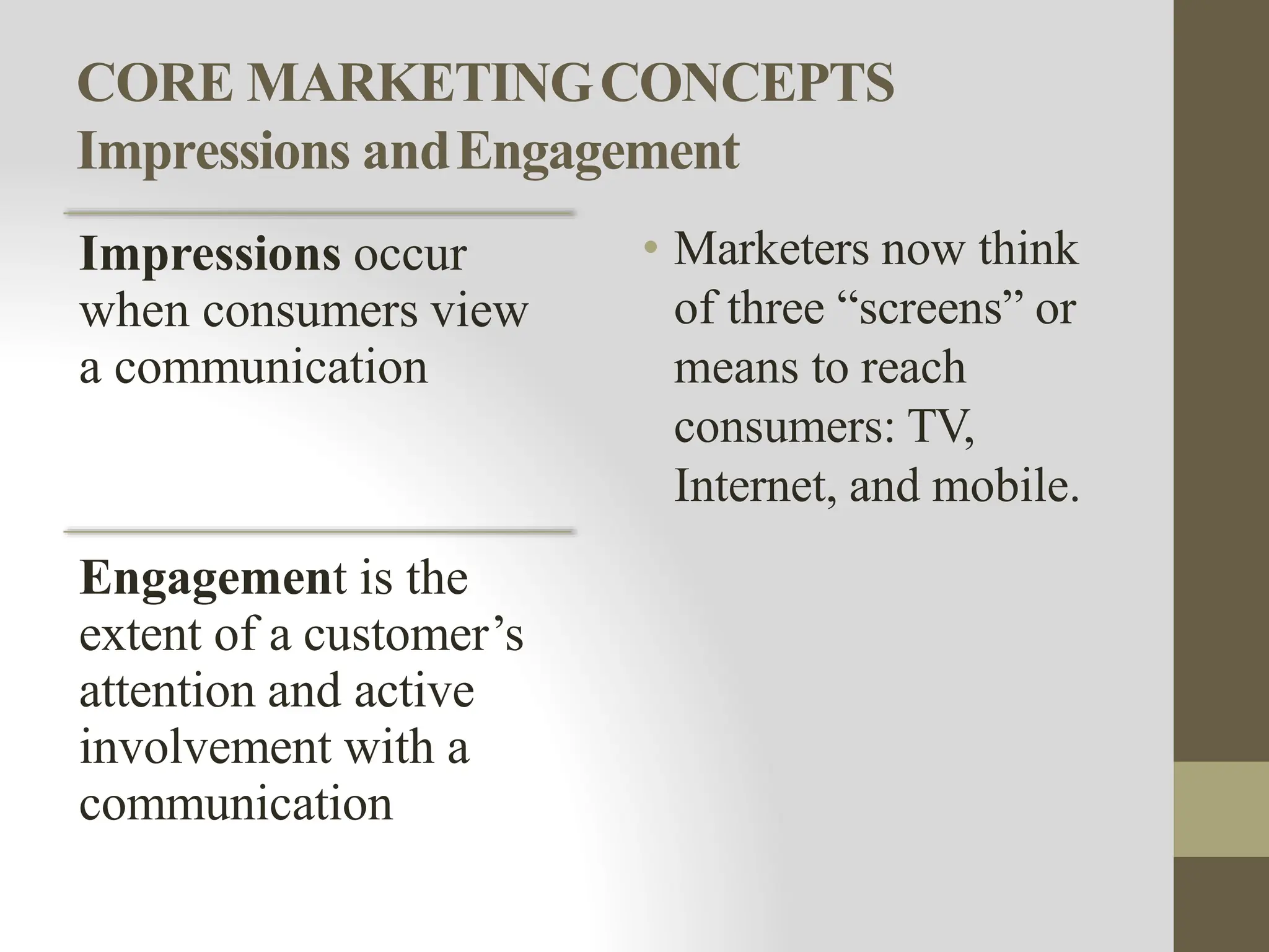 CORE MARKETINGCONCEPTS
Impressions andEngagement
Impressions occur
when consumers view
a communication
Engagement is the
extent of a customer’s
attention and active
involvement with a
communication
• Marketers now think
of three “screens” or
means to reach
consumers: TV,
Internet, and mobile.
 