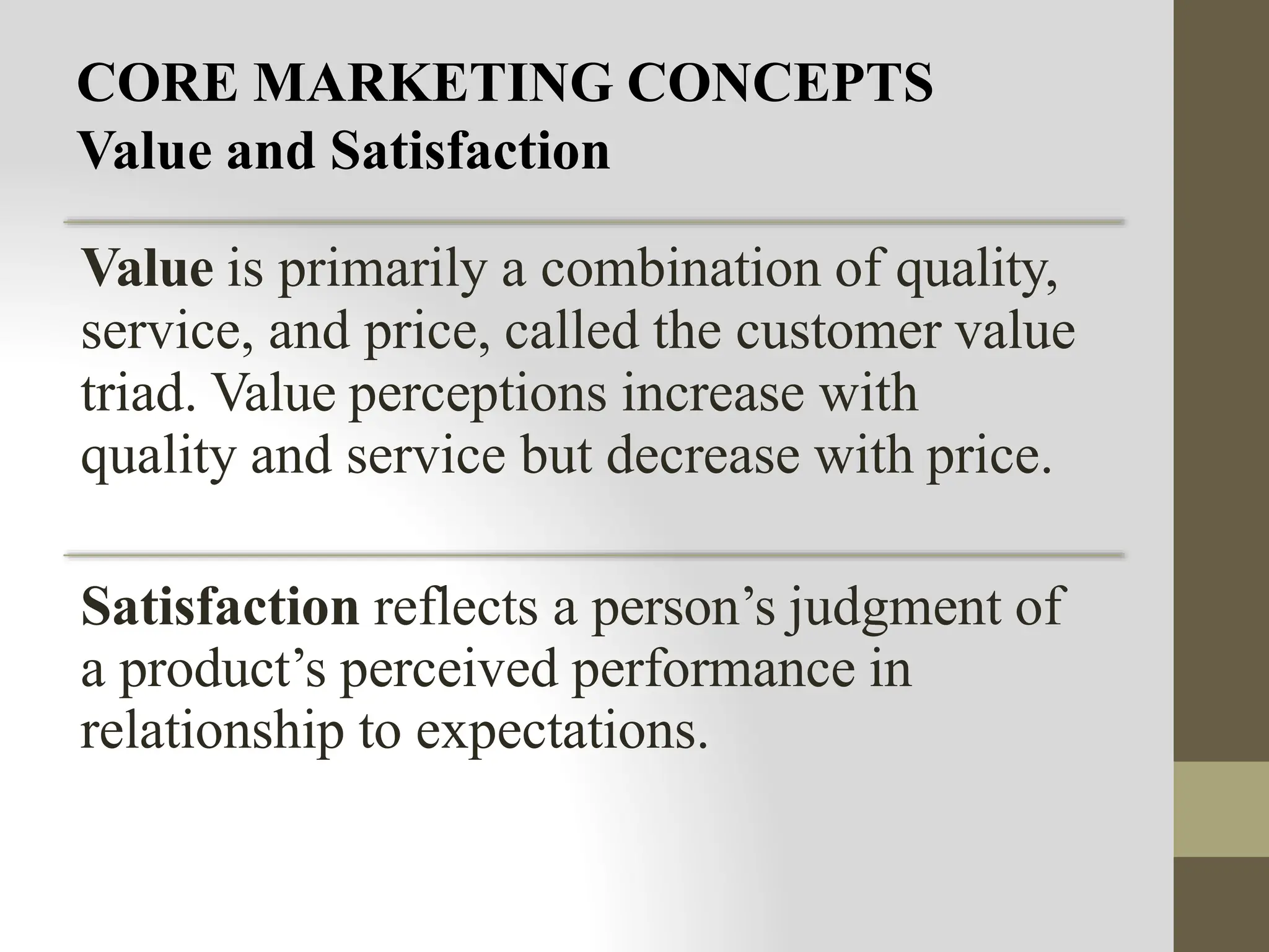 CORE MARKETING CONCEPTS
Value and Satisfaction
Value is primarily a combination of quality,
service, and price, called the customer value
triad. Value perceptions increase with
quality and service but decrease with price.
Satisfaction reflects a person’s judgment of
a product’s perceived performance in
relationship to expectations.
 
