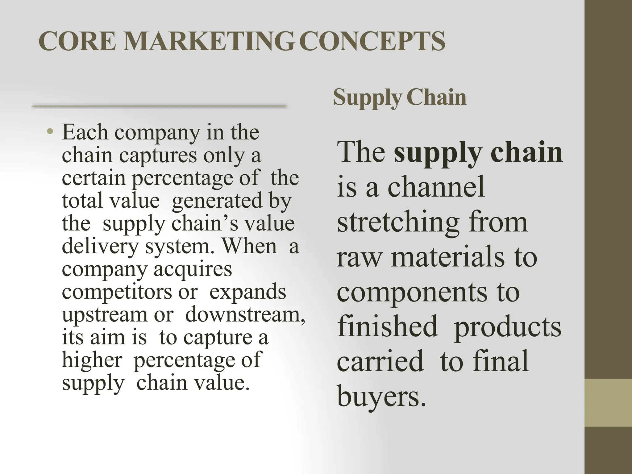 CORE MARKETINGCONCEPTS
• Each company in the
chain captures only a
certain percentage of the
total value generated by
the supply chain’s value
delivery system. When a
company acquires
competitors or expands
upstream or downstream,
its aim is to capture a
higher percentage of
supply chain value.
SupplyChain
The supply chain
is a channel
stretching from
raw materials to
components to
finished products
carried to final
buyers.
 