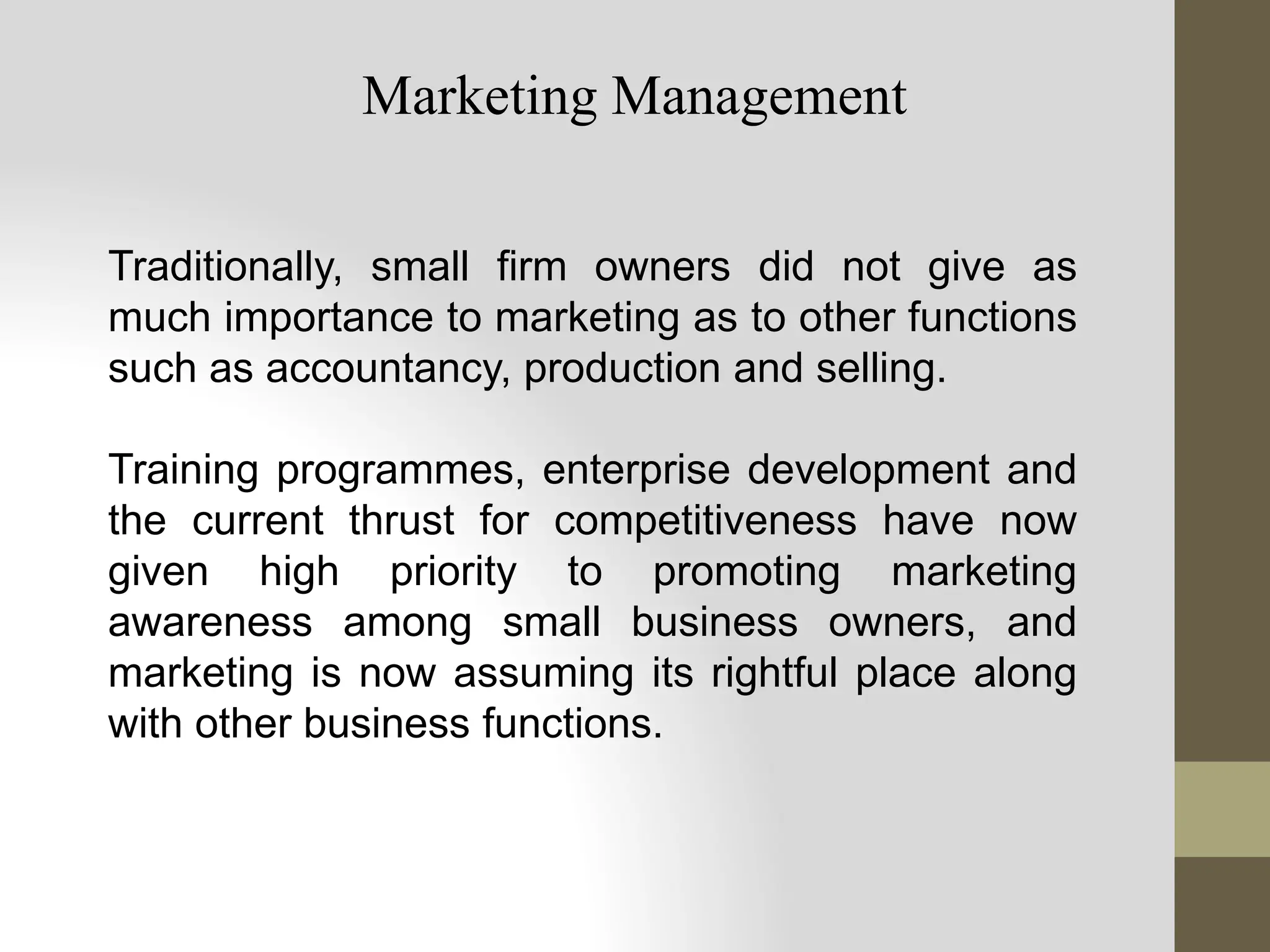 Traditionally, small firm owners did not give as
much importance to marketing as to other functions
such as accountancy, production and selling.
Training programmes, enterprise development and
the current thrust for competitiveness have now
given high priority to promoting marketing
awareness among small business owners, and
marketing is now assuming its rightful place along
with other business functions.
Marketing Management
 