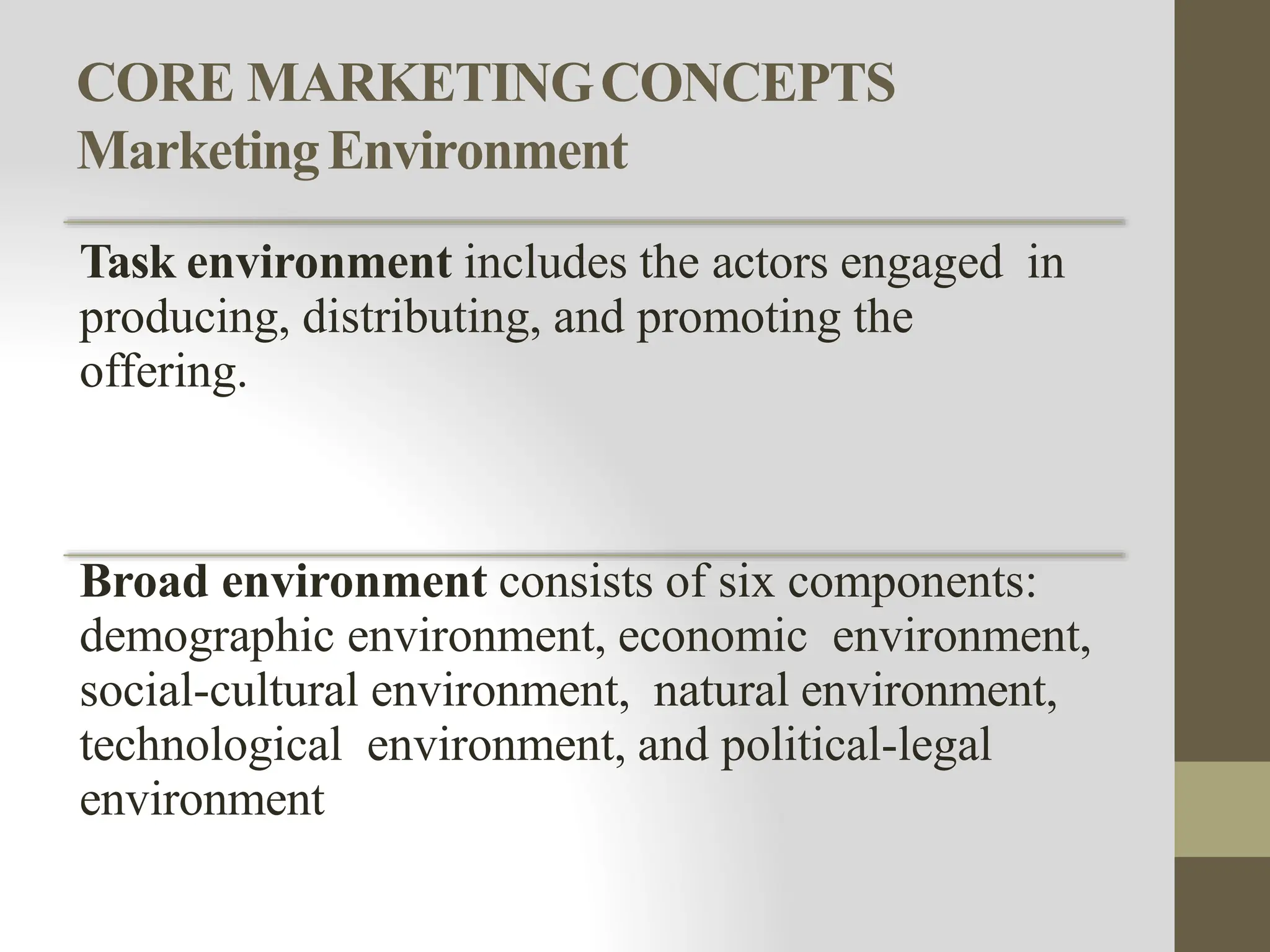 CORE MARKETINGCONCEPTS
MarketingEnvironment
Task environment includes the actors engaged in
producing, distributing, and promoting the
offering.
Broad environment consists of six components:
demographic environment, economic environment,
social-cultural environment, natural environment,
technological environment, and political-legal
environment
 