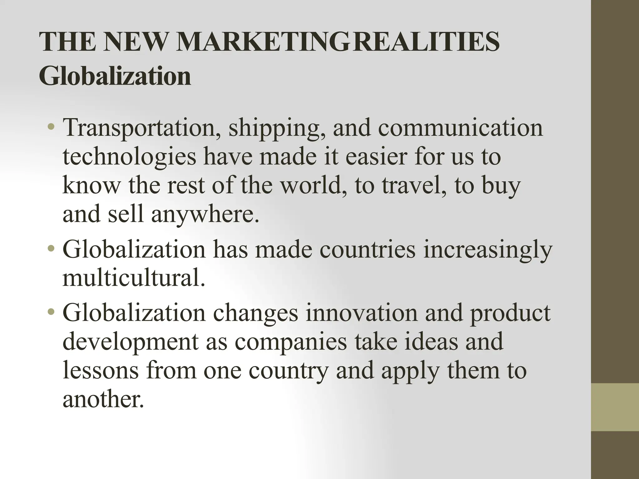 THE NEW MARKETINGREALITIES
Globalization
• Transportation, shipping, and communication
technologies have made it easier for us to
know the rest of the world, to travel, to buy
and sell anywhere.
• Globalization has made countries increasingly
multicultural.
• Globalization changes innovation and product
development as companies take ideas and
lessons from one country and apply them to
another.
 