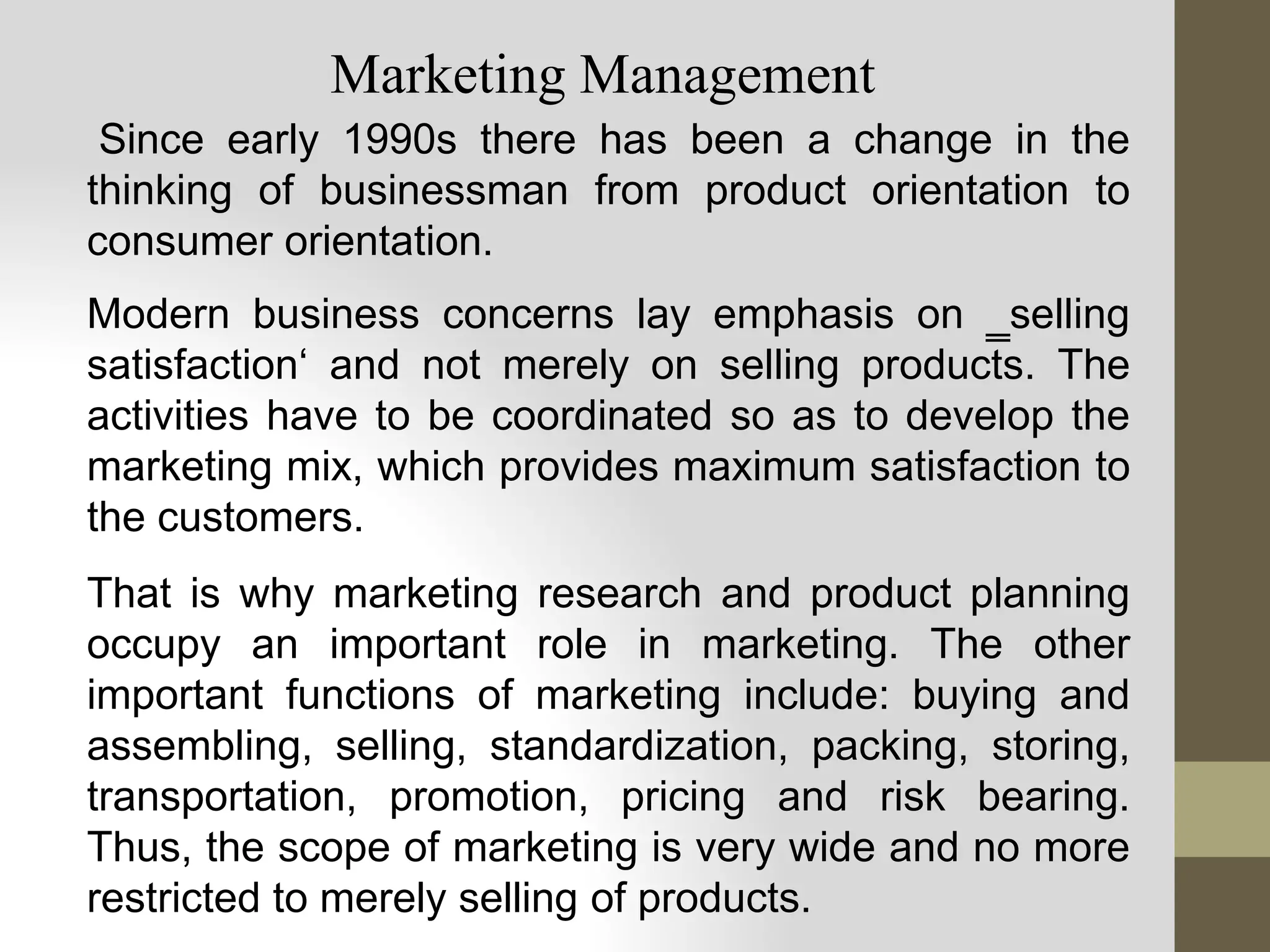Since early 1990s there has been a change in the
thinking of businessman from product orientation to
consumer orientation.
Modern business concerns lay emphasis on ‗selling
satisfaction‘ and not merely on selling products. The
activities have to be coordinated so as to develop the
marketing mix, which provides maximum satisfaction to
the customers.
That is why marketing research and product planning
occupy an important role in marketing. The other
important functions of marketing include: buying and
assembling, selling, standardization, packing, storing,
transportation, promotion, pricing and risk bearing.
Thus, the scope of marketing is very wide and no more
restricted to merely selling of products.
Marketing Management
 