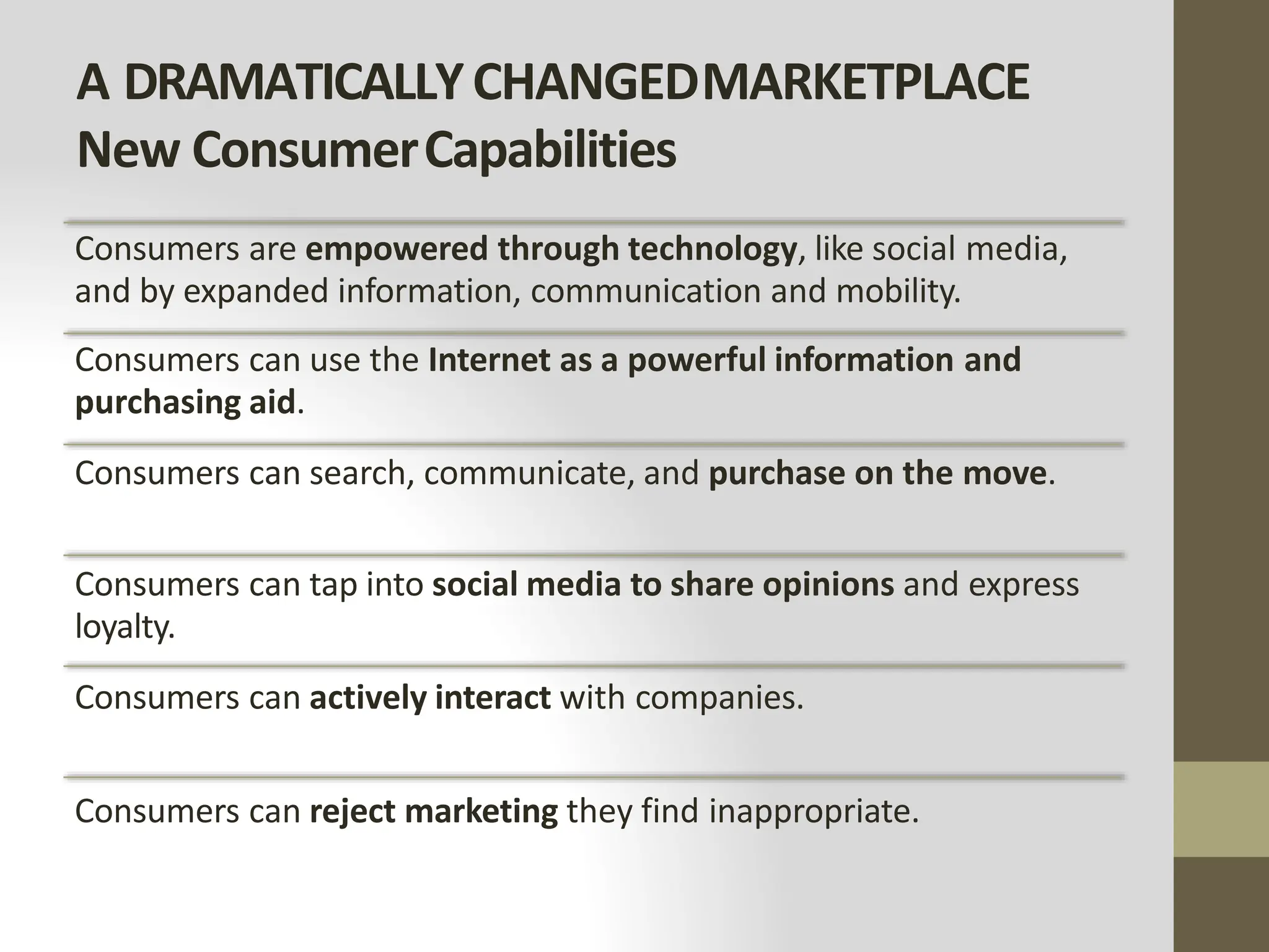 A DRAMATICALLYCHANGEDMARKETPLACE
New ConsumerCapabilities
Consumers are empowered through technology, like social media,
and by expanded information, communication and mobility.
Consumers can use the Internet as a powerful information and
purchasing aid.
Consumers can search, communicate, and purchase on the move.
Consumers can tap into social media to share opinions and express
loyalty.
Consumers can actively interact with companies.
Consumers can reject marketing they find inappropriate.
 