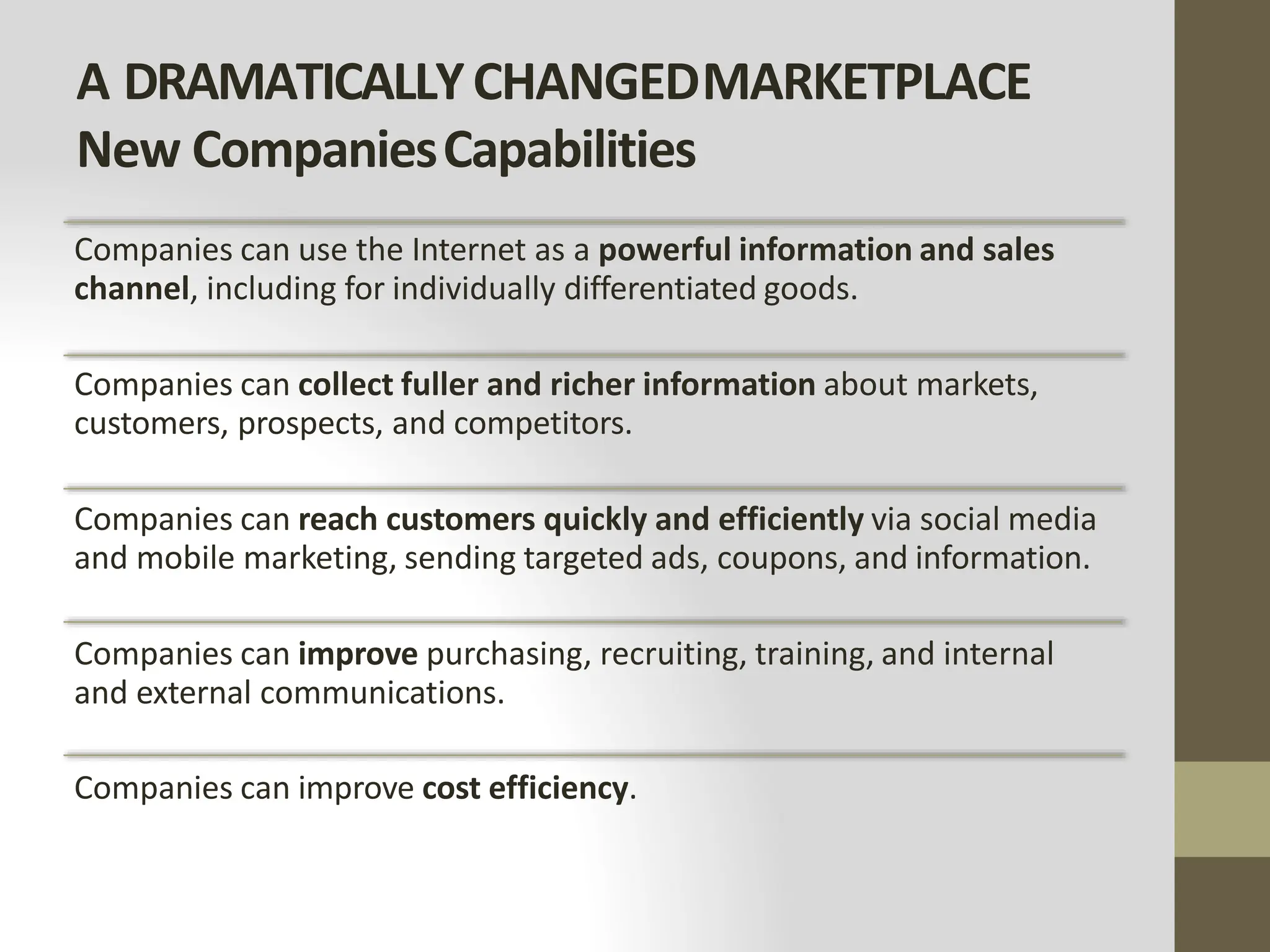 A DRAMATICALLYCHANGEDMARKETPLACE
New CompaniesCapabilities
Companies can use the Internet as a powerful information and sales
channel, including for individually differentiated goods.
Companies can collect fuller and richer information about markets,
customers, prospects, and competitors.
Companies can reach customers quickly and efficiently via social media
and mobile marketing, sending targeted ads, coupons, and information.
Companies can improve purchasing, recruiting, training, and internal
and external communications.
Companies can improve cost efficiency.
 