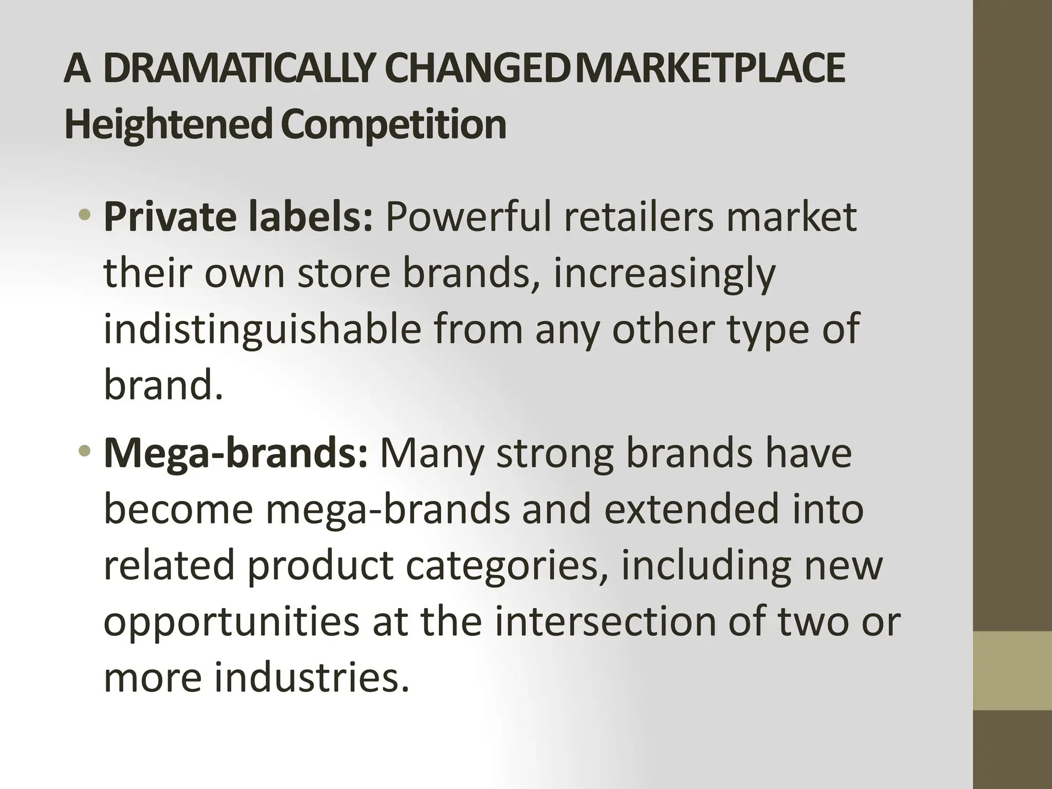 A DRAMATICALLYCHANGEDMARKETPLACE
HeightenedCompetition
• Private labels: Powerful retailers market
their own store brands, increasingly
indistinguishable from any other type of
brand.
• Mega-brands: Many strong brands have
become mega-brands and extended into
related product categories, including new
opportunities at the intersection of two or
more industries.
 