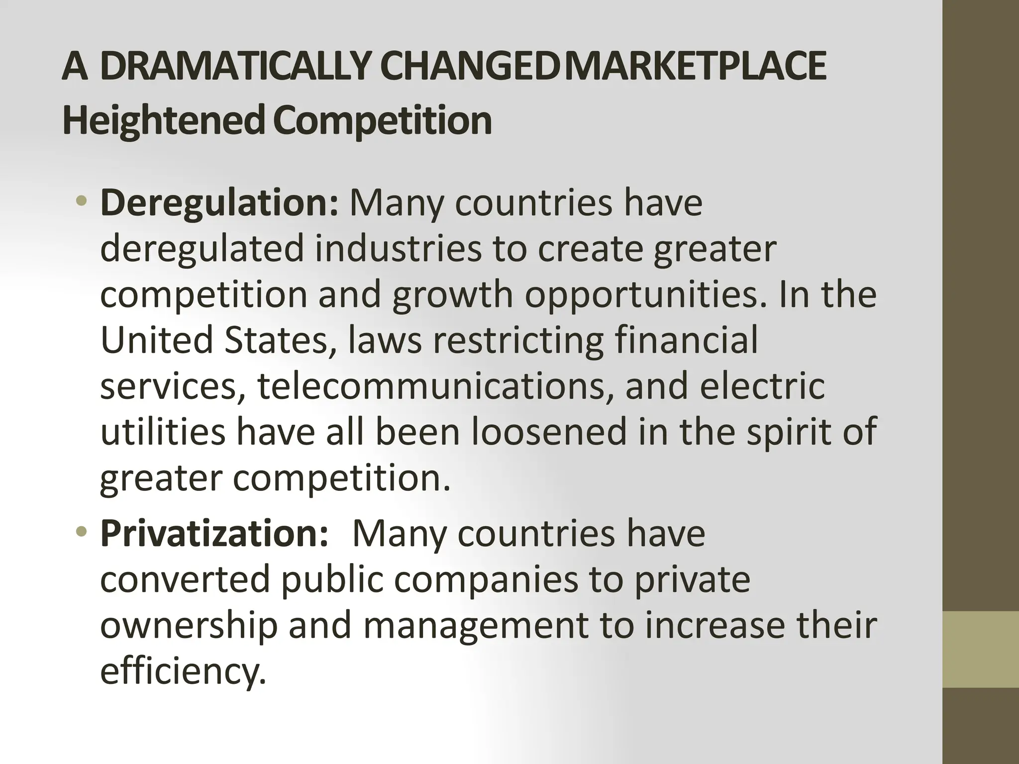 A DRAMATICALLYCHANGEDMARKETPLACE
HeightenedCompetition
• Deregulation: Many countries have
deregulated industries to create greater
competition and growth opportunities. In the
United States, laws restricting financial
services, telecommunications, and electric
utilities have all been loosened in the spirit of
greater competition.
• Privatization: Many countries have
converted public companies to private
ownership and management to increase their
efficiency.
 