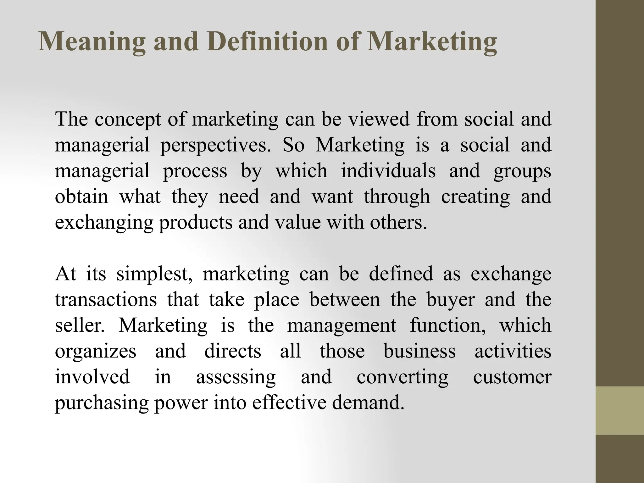 Meaning and Definition of Marketing
The concept of marketing can be viewed from social and
managerial perspectives. So Marketing is a social and
managerial process by which individuals and groups
obtain what they need and want through creating and
exchanging products and value with others.
At its simplest, marketing can be defined as exchange
transactions that take place between the buyer and the
seller. Marketing is the management function, which
organizes and directs all those business activities
involved in assessing and converting customer
purchasing power into effective demand.
 