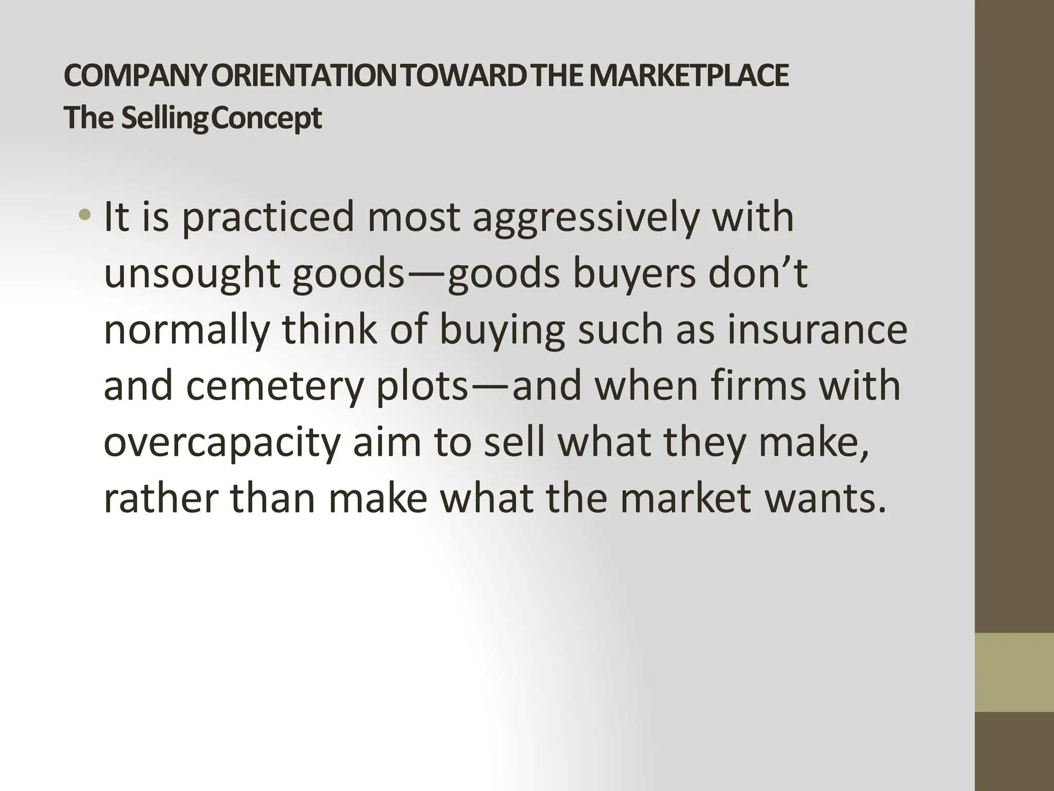 COMPANYORIENTATIONTOWARDTHEMARKETPLACE
The SellingConcept
• It is practiced most aggressively with
unsought goods—goods buyers don’t
normally think of buying such as insurance
and cemetery plots—and when firms with
overcapacity aim to sell what they make,
rather than make what the market wants.
 
