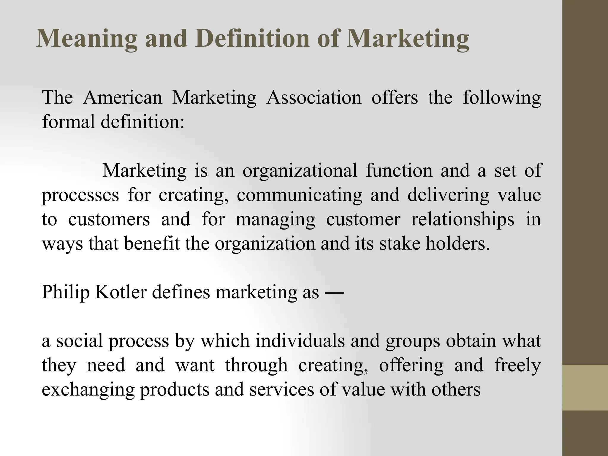 Meaning and Definition of Marketing
The American Marketing Association offers the following
formal definition:
Marketing is an organizational function and a set of
processes for creating, communicating and delivering value
to customers and for managing customer relationships in
ways that benefit the organization and its stake holders.
Philip Kotler defines marketing as ―
a social process by which individuals and groups obtain what
they need and want through creating, offering and freely
exchanging products and services of value with others
 