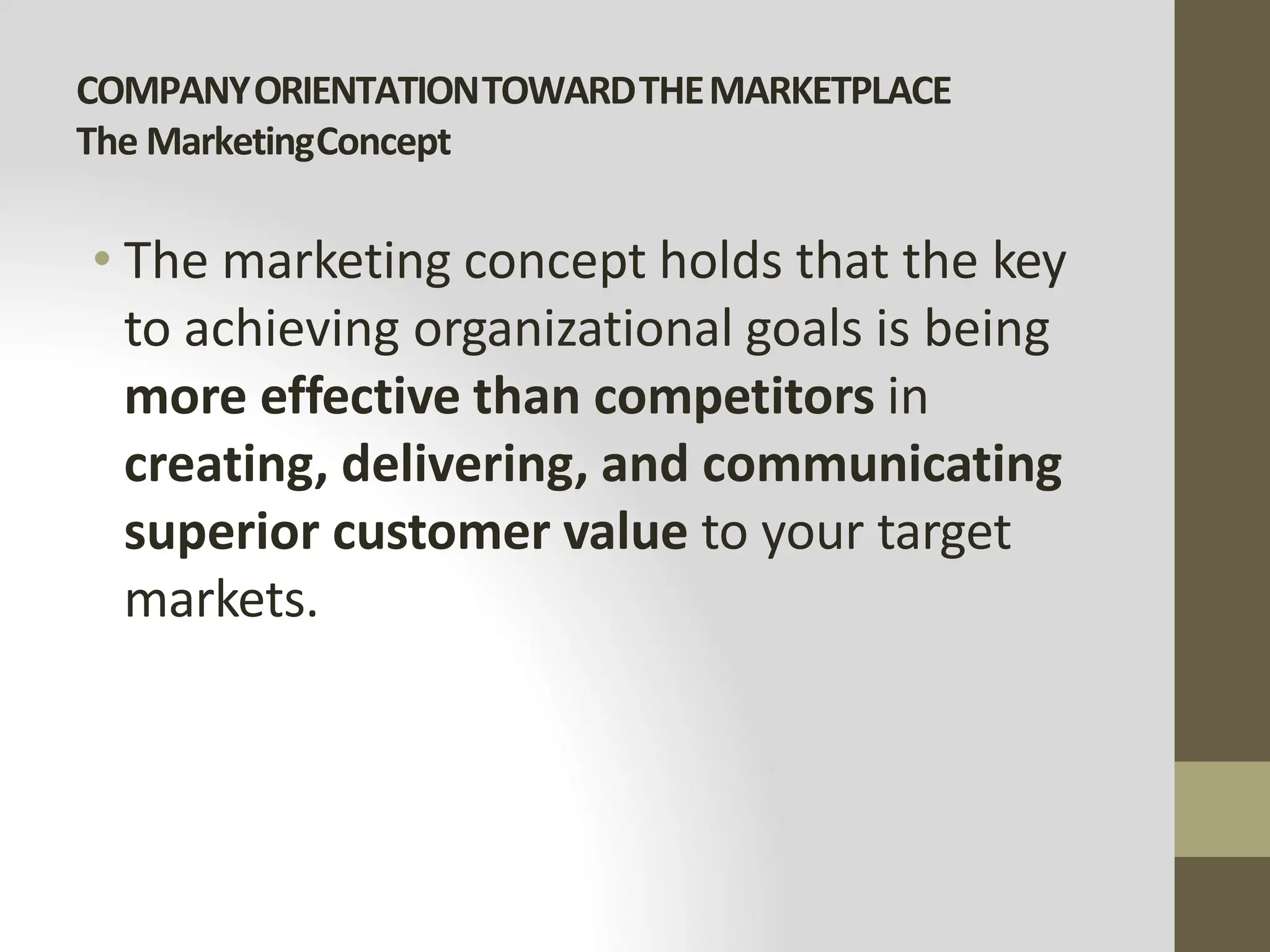 COMPANYORIENTATIONTOWARDTHEMARKETPLACE
The MarketingConcept
• The marketing concept holds that the key
to achieving organizational goals is being
more effective than competitors in
creating, delivering, and communicating
superior customer value to your target
markets.
 