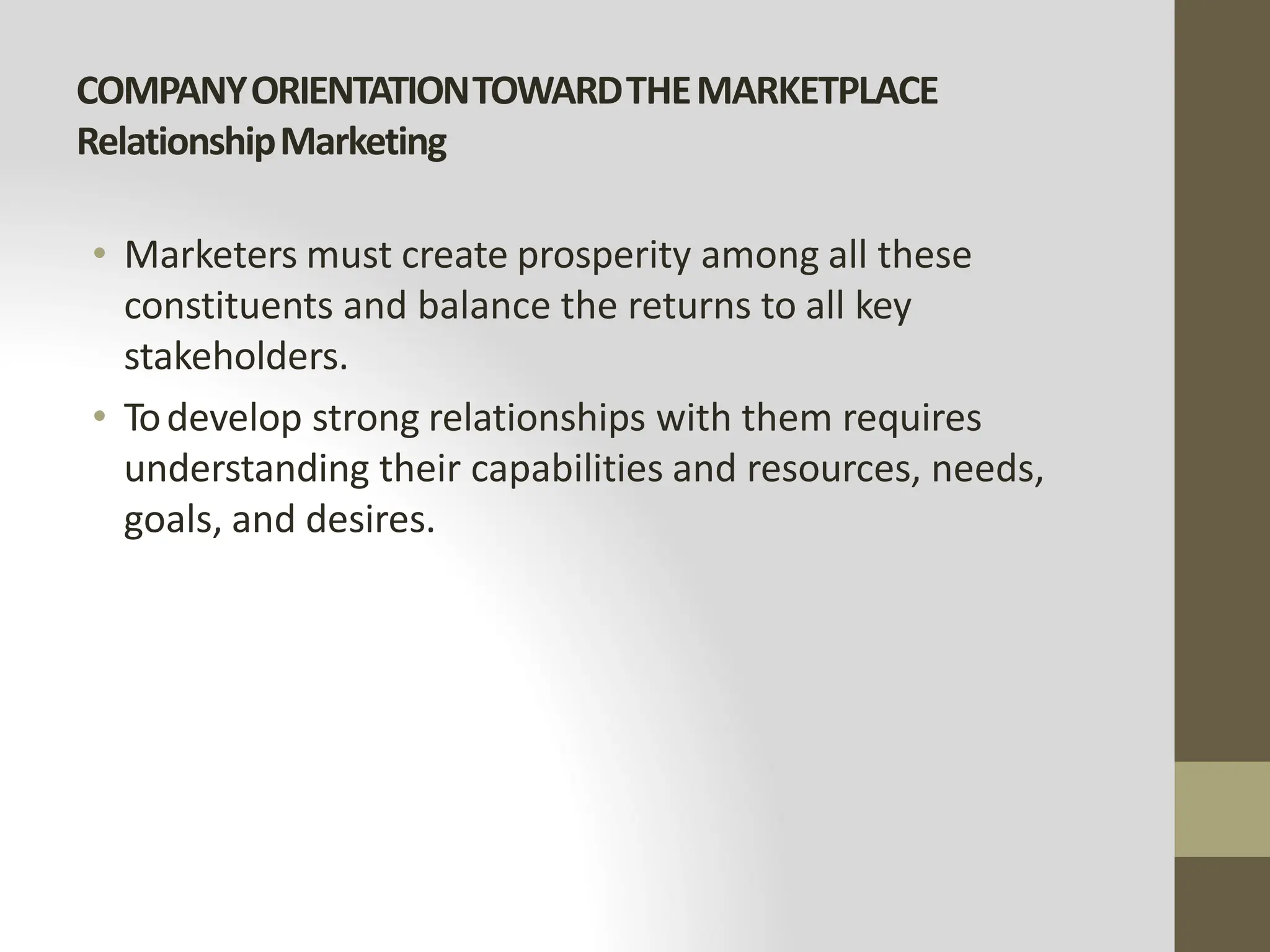 COMPANYORIENTATIONTOWARDTHEMARKETPLACE
RelationshipMarketing
• Marketers must create prosperity among all these
constituents and balance the returns to all key
stakeholders.
• Todevelop strong relationships with them requires
understanding their capabilities and resources, needs,
goals, and desires.
 