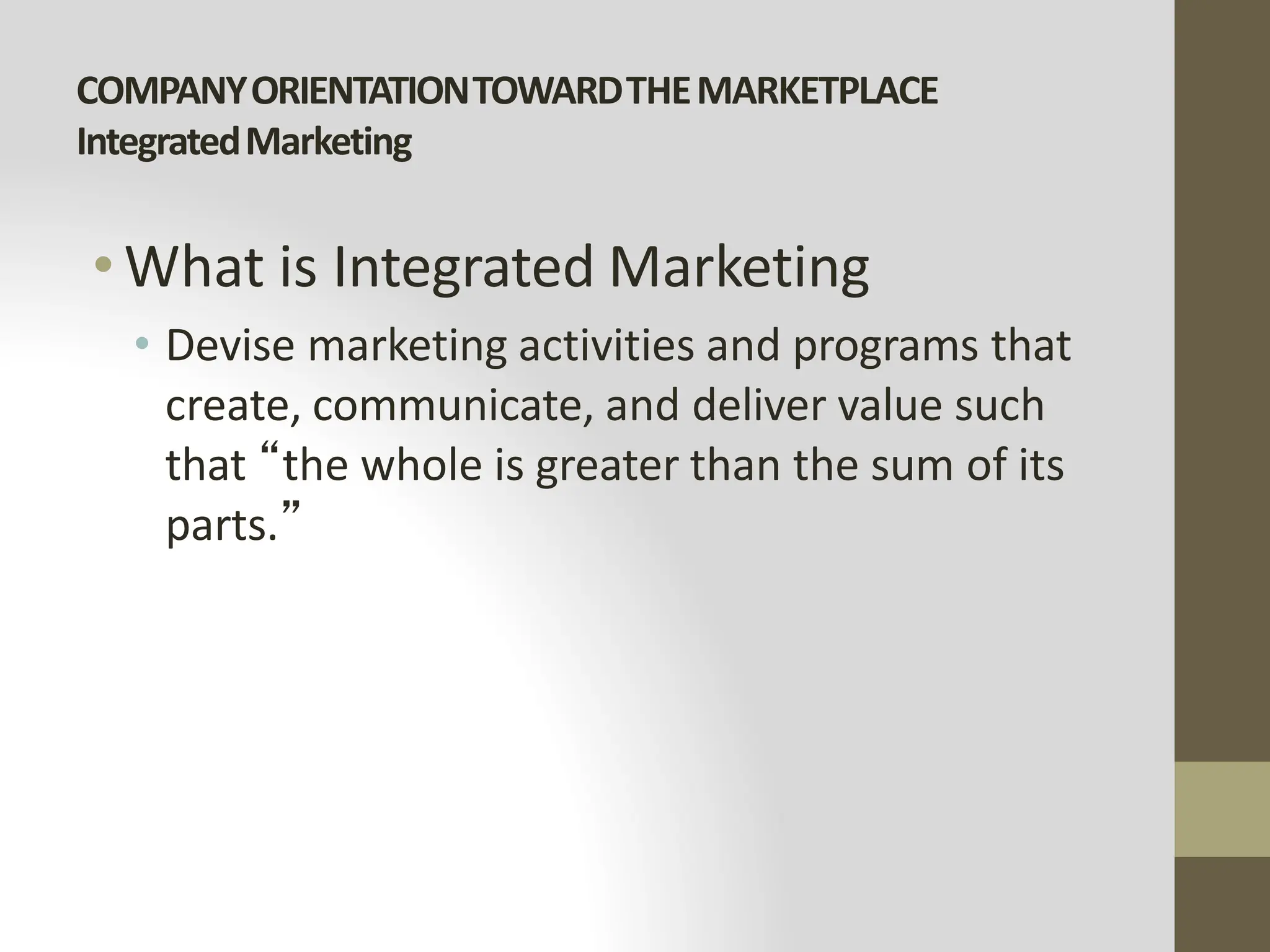 COMPANYORIENTATIONTOWARDTHEMARKETPLACE
IntegratedMarketing
•What is Integrated Marketing
• Devise marketing activities and programs that
create, communicate, and deliver value such
that “the whole is greater than the sum of its
parts.”
 