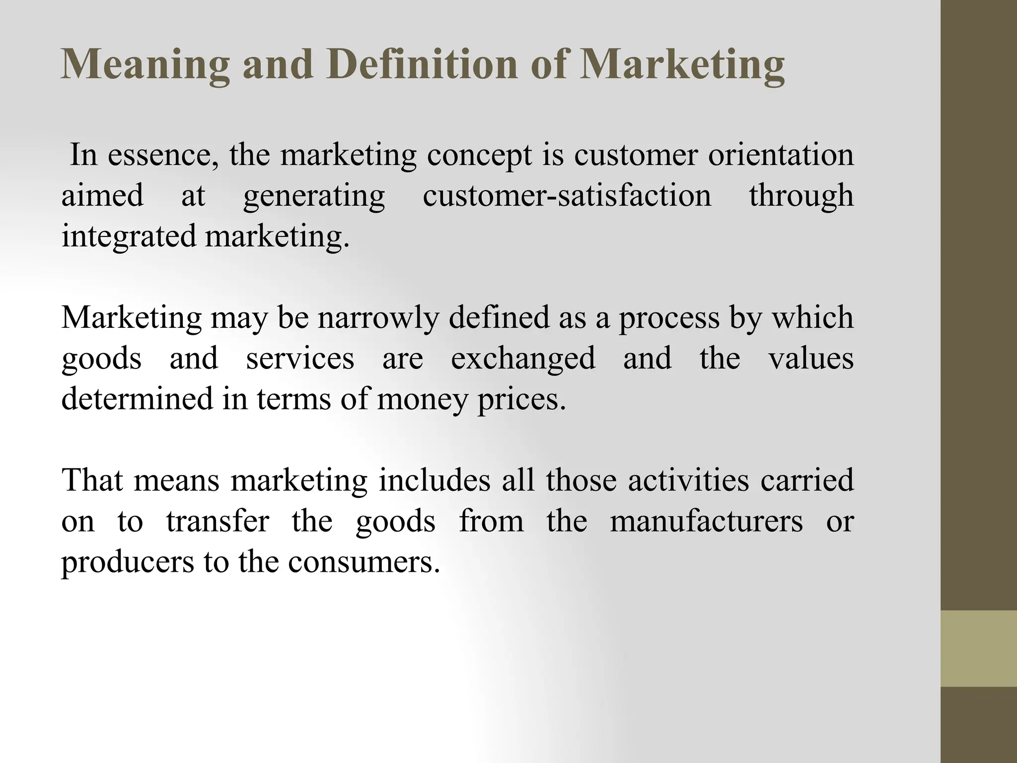 Meaning and Definition of Marketing
In essence, the marketing concept is customer orientation
aimed at generating customer-satisfaction through
integrated marketing.
Marketing may be narrowly defined as a process by which
goods and services are exchanged and the values
determined in terms of money prices.
That means marketing includes all those activities carried
on to transfer the goods from the manufacturers or
producers to the consumers.
 