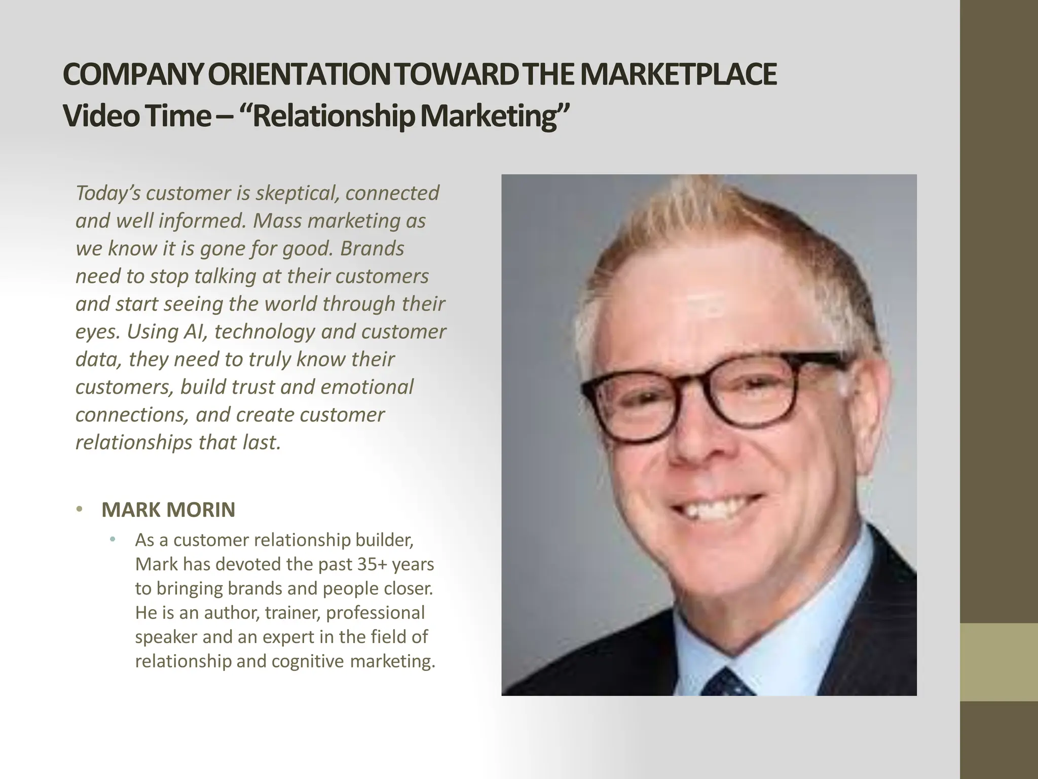 COMPANYORIENTATIONTOWARDTHEMARKETPLACE
VideoTime–“RelationshipMarketing”
Today’s customer is skeptical, connected
and well informed. Mass marketing as
we know it is gone for good. Brands
need to stop talking at their customers
and start seeing the world through their
eyes. Using AI, technology and customer
data, they need to truly know their
customers, build trust and emotional
connections, and create customer
relationships that last.
• MARK MORIN
• As a customer relationship builder,
Mark has devoted the past 35+ years
to bringing brands and people closer.
He is an author, trainer, professional
speaker and an expert in the field of
relationship and cognitive marketing.
 