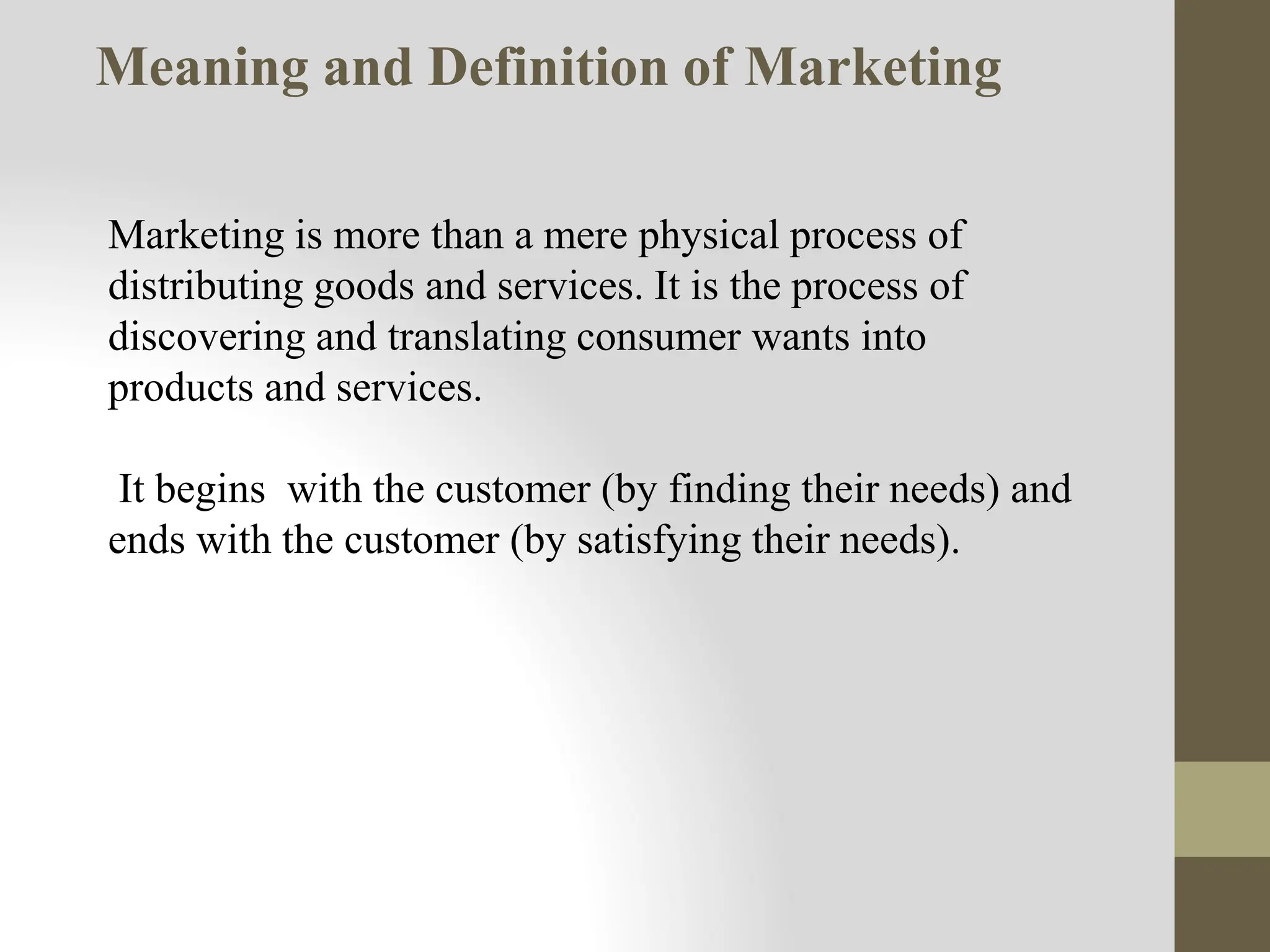 Marketing is more than a mere physical process of
distributing goods and services. It is the process of
discovering and translating consumer wants into
products and services.
It begins with the customer (by finding their needs) and
ends with the customer (by satisfying their needs).
Meaning and Definition of Marketing
 