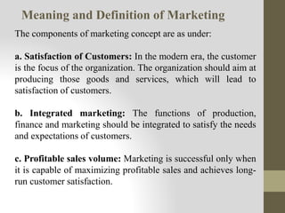 The components of marketing concept are as under:
a. Satisfaction of Customers: In the modern era, the customer
is the focus of the organization. The organization should aim at
producing those goods and services, which will lead to
satisfaction of customers.
b. Integrated marketing: The functions of production,
finance and marketing should be integrated to satisfy the needs
and expectations of customers.
c. Profitable sales volume: Marketing is successful only when
it is capable of maximizing profitable sales and achieves long-
run customer satisfaction.
Meaning and Definition of Marketing
 