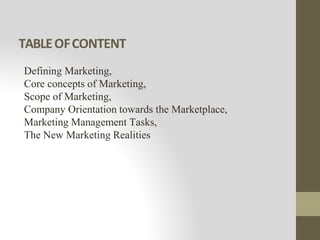 TABLEOFCONTENT
Defining Marketing,
Core concepts of Marketing,
Scope of Marketing,
Company Orientation towards the Marketplace,
Marketing Management Tasks,
The New Marketing Realities
 