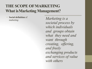 THE SCOPE OFMARKETING
What isMarketing Management?
• Social definition of
marketing: Marketing is a
societal process by
which individuals
and groups obtain
what they need and
want through
creating, offering,
and freely
exchanging products
and services of value
with others
 