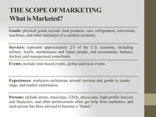 THE SCOPE OFMARKETING
What isMarketed?
Goods: physical goods include food products, cars, refrigerators, televisions,
machines, and other mainstays of a modern economy.
Services: represent approximately 2/3 of the U.S. economy, including
airlines, hotels, maintenance and repair people, and accountants, bankers,
doctors, and management consultants.
Events: include time-based events, global and local events
Experiences: marketers orchestrate several services and goods to create,
stage, and market experiences.
Persons: include artists, musicians, CEOs, physicians, high-profile lawyers
and financiers, and other professionals often get help from marketers, and
each person has been advised to become a “brand.”
 