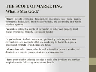 THE SCOPE OFMARKETING
What isMarketed?
Places: include economic development specialists, real estate agents,
commercial banks, local business associations, and advertising and public
relations agencies.
Properties: intangible rights of ownership to either real property (real
estate) or financial property (stocks and bonds).
Organizations: include museums, performing arts organizations,
corporations, and nonprofits that use marketing to boost their public
images and compete for audiences and funds.
Information: what books, schools, and universities produce, market, and
distribute at a price to parents, students, and communities.
Ideas: every market offering includes a basic idea. Products and services
are platforms for delivering some idea or benefit.
 