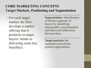 CORE MARKETING CONCEPTS
Target Markets, Positioning and Segmentation
• For each target
market, the firm
develops a market
offering that it
positions in target
buyers’ minds as
delivering some key
benefit(s).
Segmentation: identification
of distinct segments of
buyers by identifying
demographic, psychographic,
and behavioral differences
between them.
Target markets:the
segment(s) present the
greatest opportunities.
 