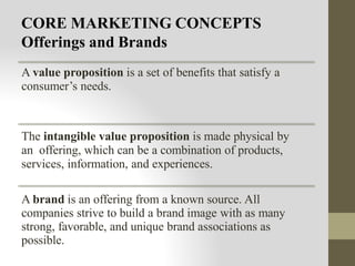 CORE MARKETING CONCEPTS
Offerings and Brands
A value proposition is a set of benefits that satisfy a
consumer’s needs.
The intangible value proposition is made physical by
an offering, which can be a combination of products,
services, information, and experiences.
A brand is an offering from a known source. All
companies strive to build a brand image with as many
strong, favorable, and unique brand associations as
possible.
 