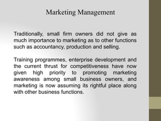 Traditionally, small firm owners did not give as
much importance to marketing as to other functions
such as accountancy, production and selling.
Training programmes, enterprise development and
the current thrust for competitiveness have now
given high priority to promoting marketing
awareness among small business owners, and
marketing is now assuming its rightful place along
with other business functions.
Marketing Management
 