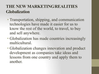 THE NEW MARKETINGREALITIES
Globalization
• Transportation, shipping, and communication
technologies have made it easier for us to
know the rest of the world, to travel, to buy
and sell anywhere.
• Globalization has made countries increasingly
multicultural.
• Globalization changes innovation and product
development as companies take ideas and
lessons from one country and apply them to
another.
 