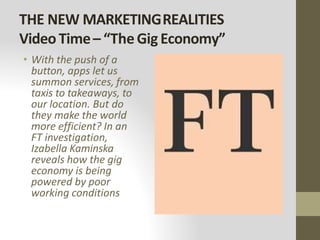 THE NEW MARKETINGREALITIES
VideoTime– “TheGigEconomy”
• With the push of a
button, apps let us
summon services, from
taxis to takeaways, to
our location. But do
they make the world
more efficient? In an
FT investigation,
Izabella Kaminska
reveals how the gig
economy is being
powered by poor
working conditions
 