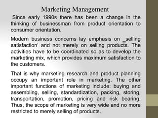 Since early 1990s there has been a change in the
thinking of businessman from product orientation to
consumer orientation.
Modern business concerns lay emphasis on ‗selling
satisfaction‘ and not merely on selling products. The
activities have to be coordinated so as to develop the
marketing mix, which provides maximum satisfaction to
the customers.
That is why marketing research and product planning
occupy an important role in marketing. The other
important functions of marketing include: buying and
assembling, selling, standardization, packing, storing,
transportation, promotion, pricing and risk bearing.
Thus, the scope of marketing is very wide and no more
restricted to merely selling of products.
Marketing Management
 